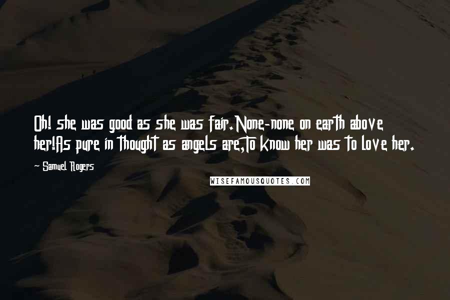 Samuel Rogers Quotes: Oh! she was good as she was fair.None-none on earth above her!As pure in thought as angels are,To know her was to love her.