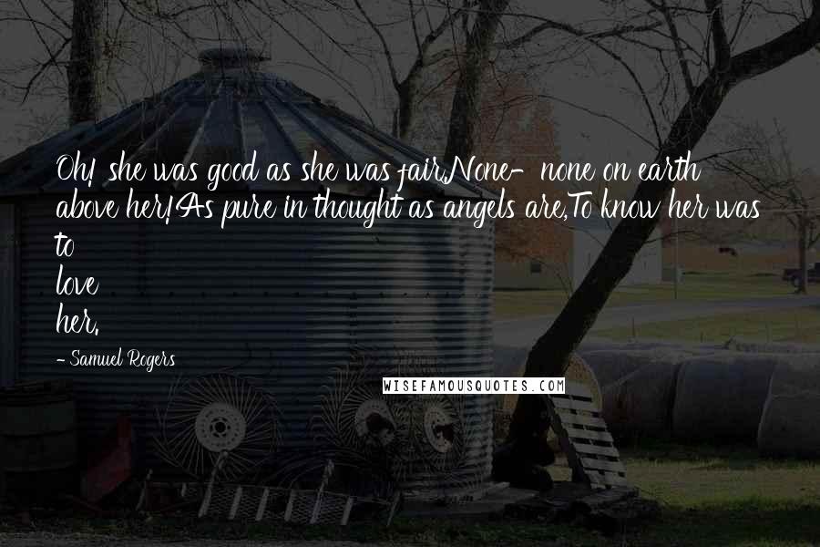 Samuel Rogers Quotes: Oh! she was good as she was fair.None-none on earth above her!As pure in thought as angels are,To know her was to love her.