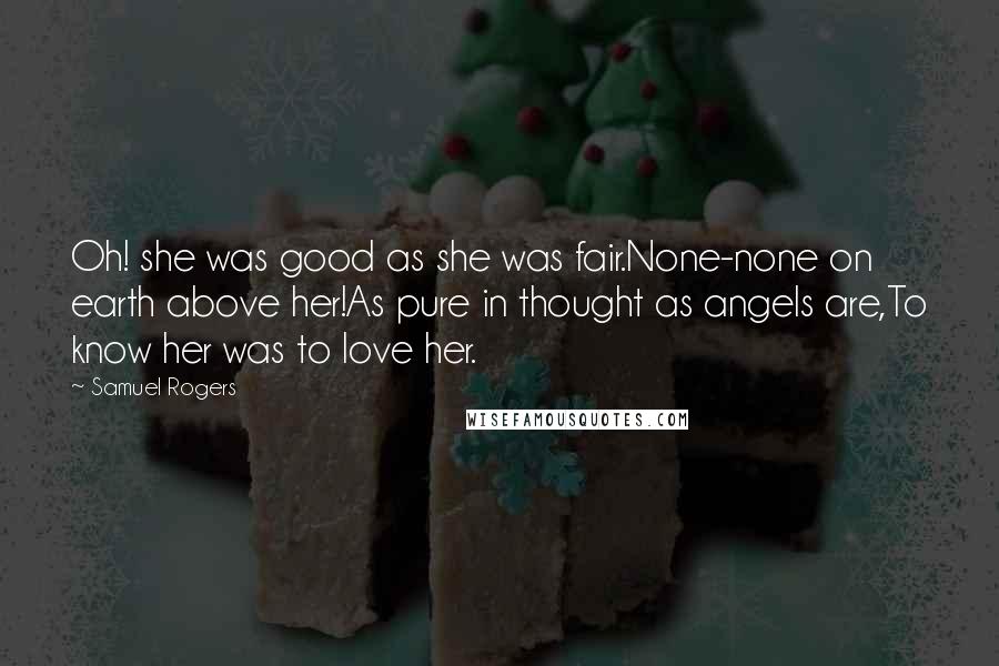 Samuel Rogers Quotes: Oh! she was good as she was fair.None-none on earth above her!As pure in thought as angels are,To know her was to love her.