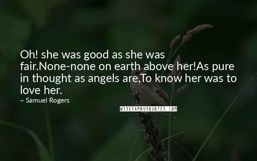 Samuel Rogers Quotes: Oh! she was good as she was fair.None-none on earth above her!As pure in thought as angels are,To know her was to love her.