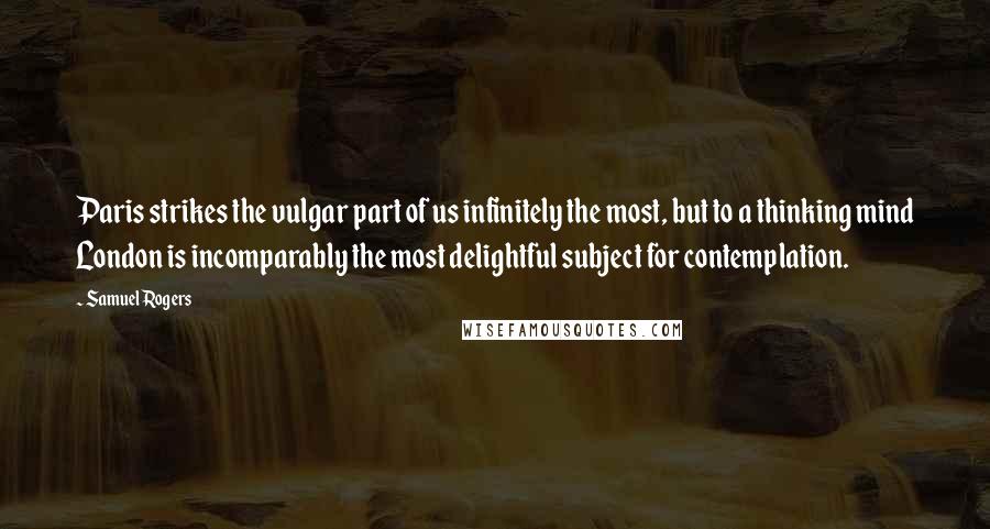 Samuel Rogers Quotes: Paris strikes the vulgar part of us infinitely the most, but to a thinking mind London is incomparably the most delightful subject for contemplation.
