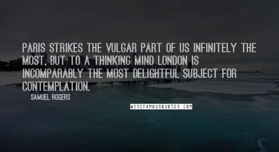 Samuel Rogers Quotes: Paris strikes the vulgar part of us infinitely the most, but to a thinking mind London is incomparably the most delightful subject for contemplation.
