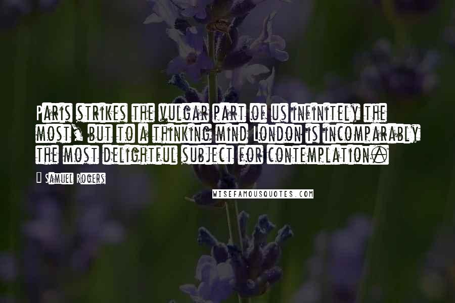 Samuel Rogers Quotes: Paris strikes the vulgar part of us infinitely the most, but to a thinking mind London is incomparably the most delightful subject for contemplation.