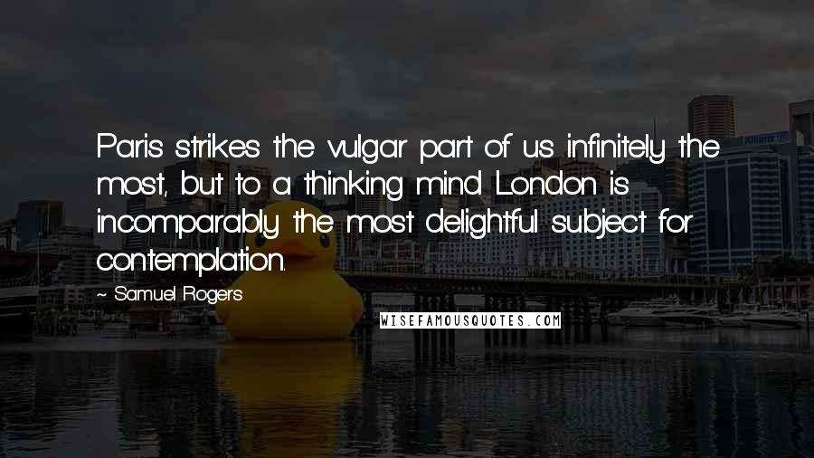 Samuel Rogers Quotes: Paris strikes the vulgar part of us infinitely the most, but to a thinking mind London is incomparably the most delightful subject for contemplation.