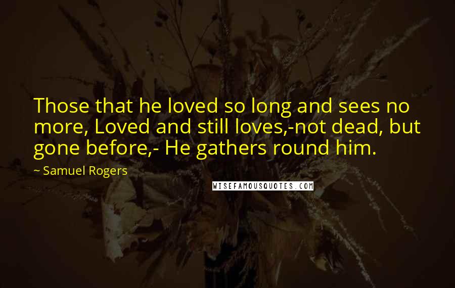 Samuel Rogers Quotes: Those that he loved so long and sees no more, Loved and still loves,-not dead, but gone before,- He gathers round him.