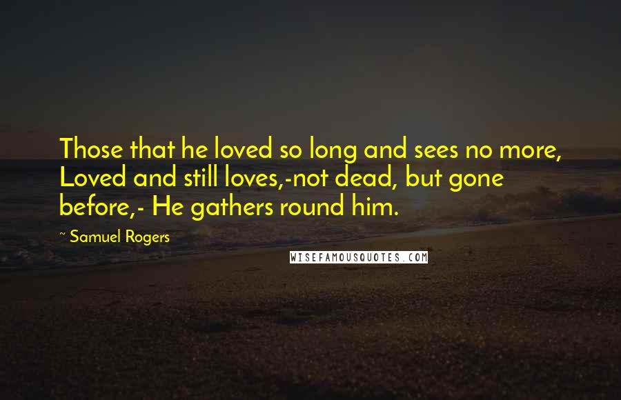 Samuel Rogers Quotes: Those that he loved so long and sees no more, Loved and still loves,-not dead, but gone before,- He gathers round him.