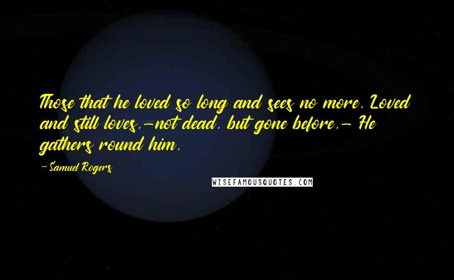 Samuel Rogers Quotes: Those that he loved so long and sees no more, Loved and still loves,-not dead, but gone before,- He gathers round him.