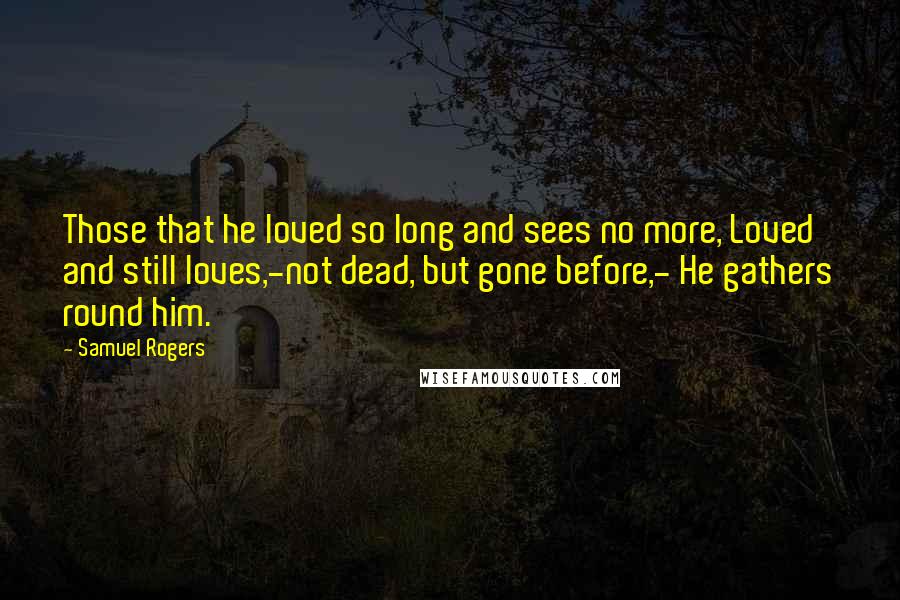 Samuel Rogers Quotes: Those that he loved so long and sees no more, Loved and still loves,-not dead, but gone before,- He gathers round him.