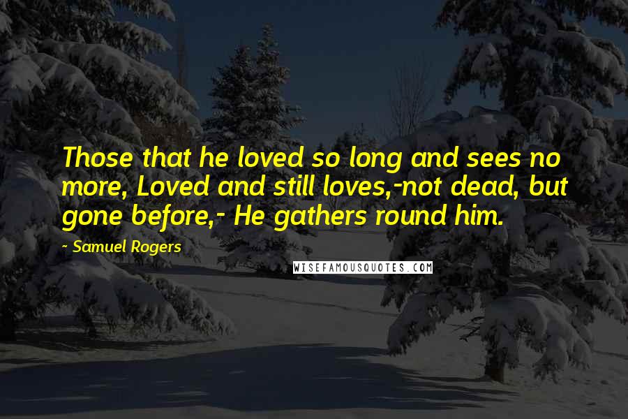 Samuel Rogers Quotes: Those that he loved so long and sees no more, Loved and still loves,-not dead, but gone before,- He gathers round him.