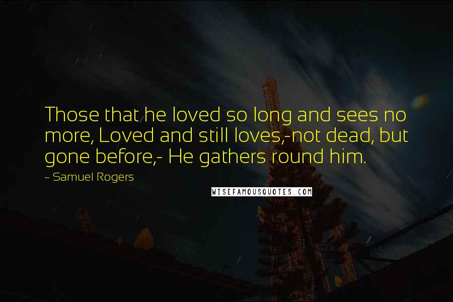 Samuel Rogers Quotes: Those that he loved so long and sees no more, Loved and still loves,-not dead, but gone before,- He gathers round him.