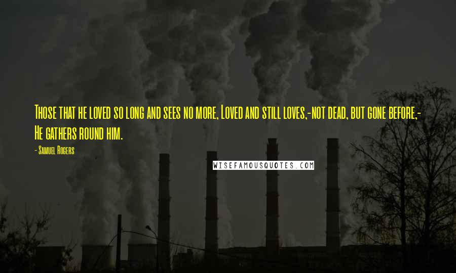 Samuel Rogers Quotes: Those that he loved so long and sees no more, Loved and still loves,-not dead, but gone before,- He gathers round him.
