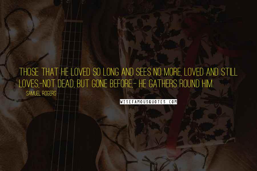 Samuel Rogers Quotes: Those that he loved so long and sees no more, Loved and still loves,-not dead, but gone before,- He gathers round him.