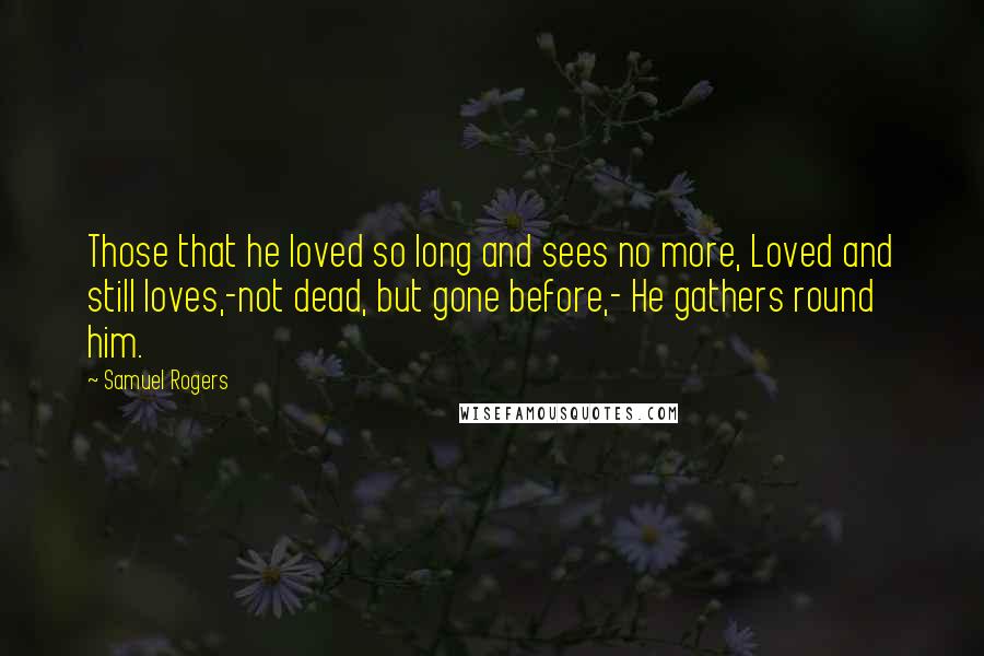 Samuel Rogers Quotes: Those that he loved so long and sees no more, Loved and still loves,-not dead, but gone before,- He gathers round him.