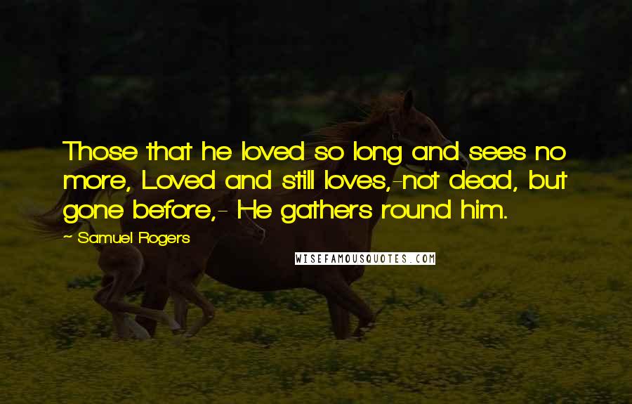 Samuel Rogers Quotes: Those that he loved so long and sees no more, Loved and still loves,-not dead, but gone before,- He gathers round him.