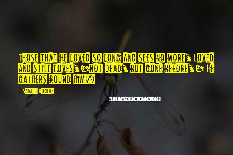 Samuel Rogers Quotes: Those that he loved so long and sees no more, Loved and still loves,-not dead, but gone before,- He gathers round him.
