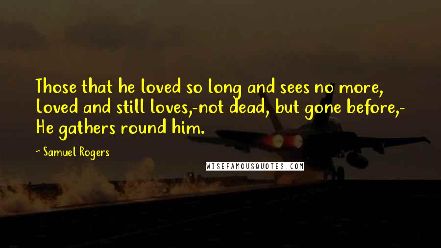 Samuel Rogers Quotes: Those that he loved so long and sees no more, Loved and still loves,-not dead, but gone before,- He gathers round him.