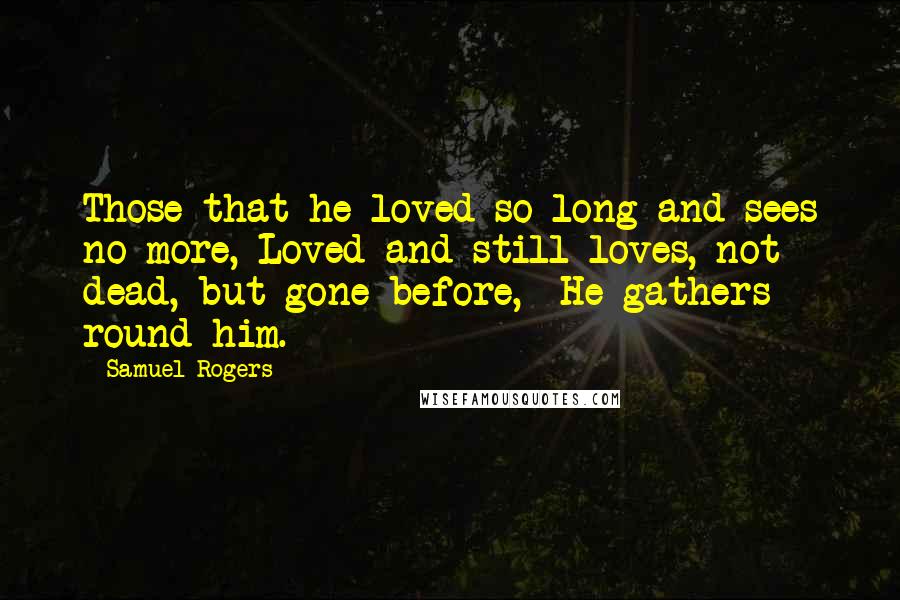 Samuel Rogers Quotes: Those that he loved so long and sees no more, Loved and still loves,-not dead, but gone before,- He gathers round him.