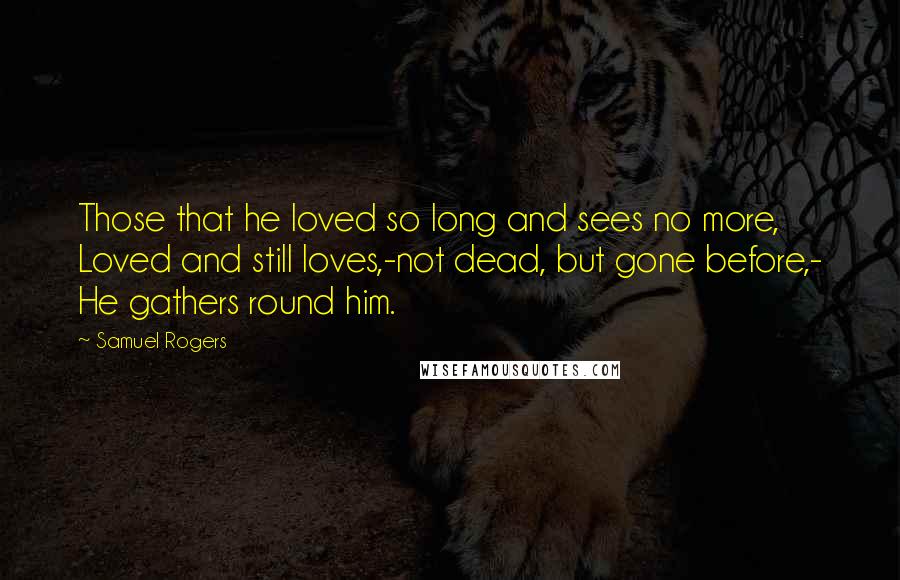 Samuel Rogers Quotes: Those that he loved so long and sees no more, Loved and still loves,-not dead, but gone before,- He gathers round him.