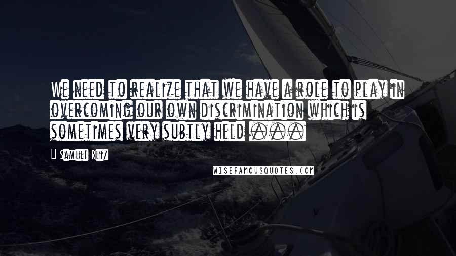 Samuel Ruiz Quotes: We need to realize that we have a role to play in overcoming our own discrimination which is sometimes very subtly held ...