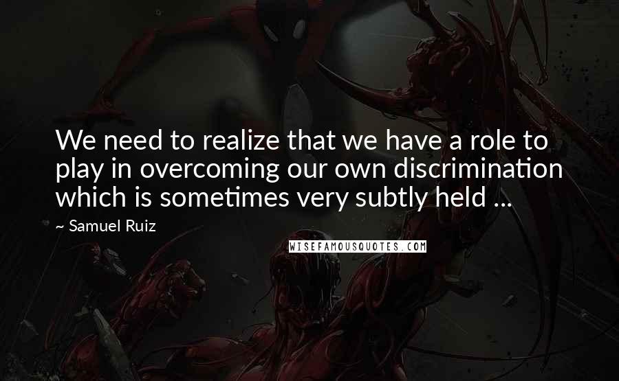 Samuel Ruiz Quotes: We need to realize that we have a role to play in overcoming our own discrimination which is sometimes very subtly held ...