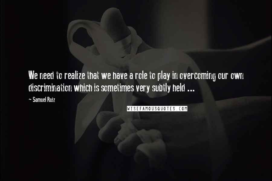 Samuel Ruiz Quotes: We need to realize that we have a role to play in overcoming our own discrimination which is sometimes very subtly held ...