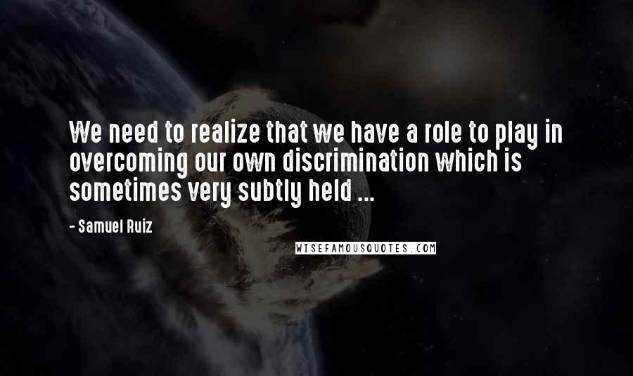 Samuel Ruiz Quotes: We need to realize that we have a role to play in overcoming our own discrimination which is sometimes very subtly held ...