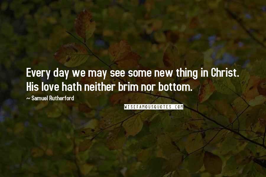 Samuel Rutherford Quotes: Every day we may see some new thing in Christ. His love hath neither brim nor bottom.