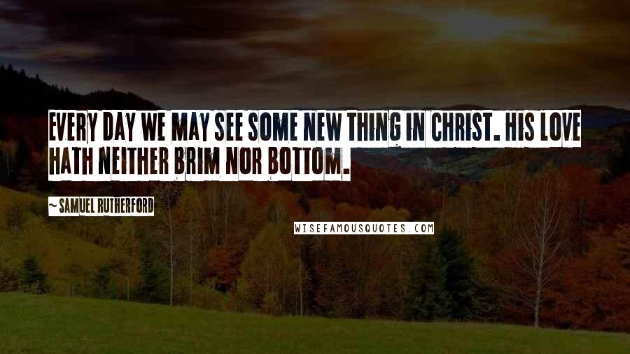 Samuel Rutherford Quotes: Every day we may see some new thing in Christ. His love hath neither brim nor bottom.