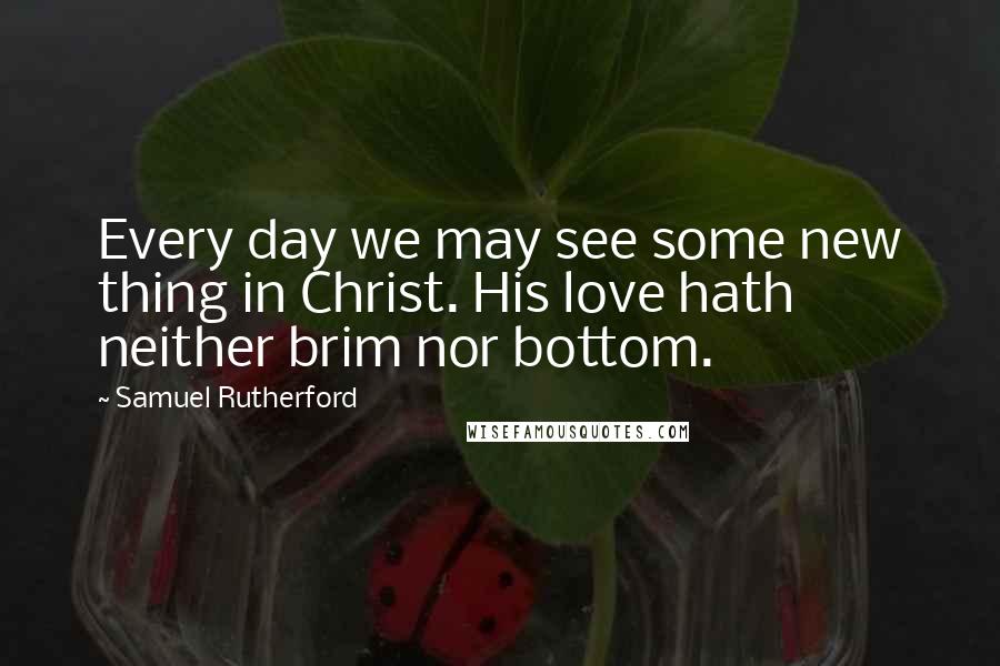 Samuel Rutherford Quotes: Every day we may see some new thing in Christ. His love hath neither brim nor bottom.