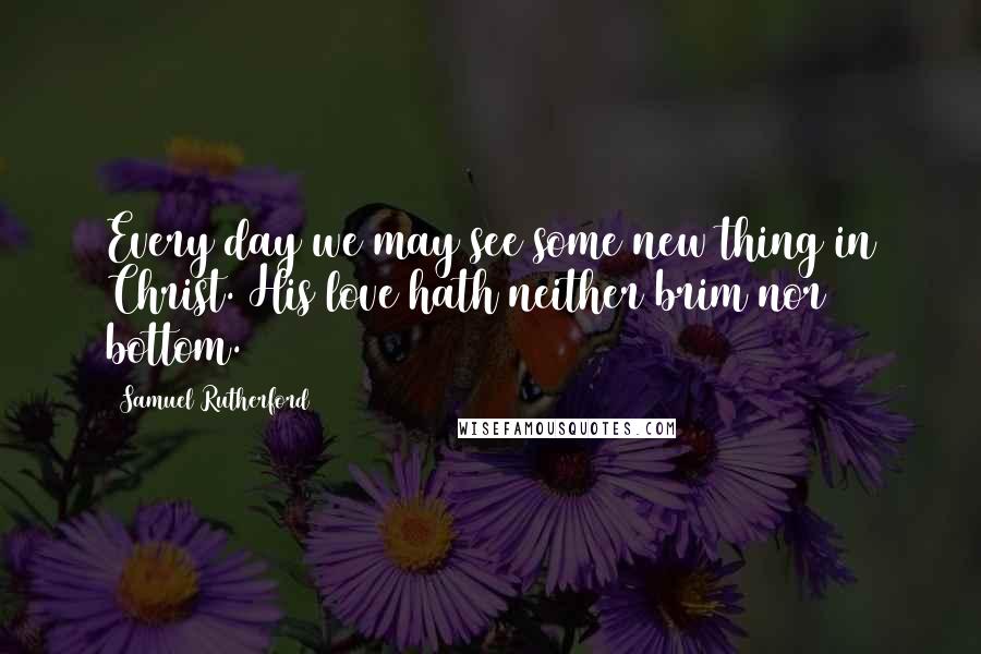 Samuel Rutherford Quotes: Every day we may see some new thing in Christ. His love hath neither brim nor bottom.