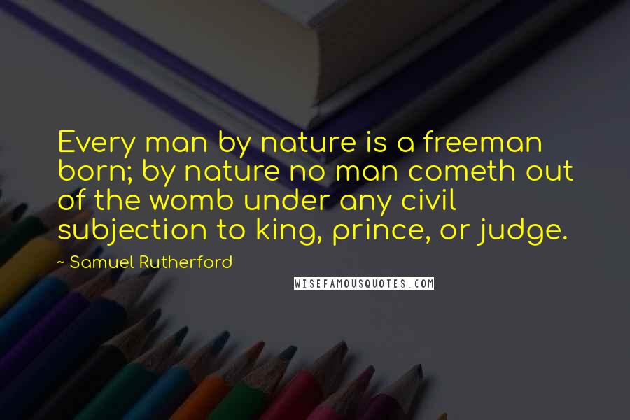 Samuel Rutherford Quotes: Every man by nature is a freeman born; by nature no man cometh out of the womb under any civil subjection to king, prince, or judge.