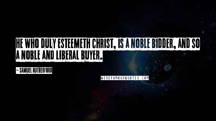 Samuel Rutherford Quotes: He who duly esteemeth Christ, is a noble bidder, and so a noble and liberal buyer.