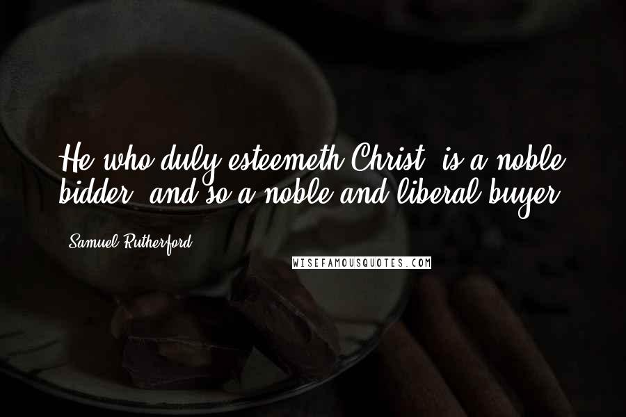 Samuel Rutherford Quotes: He who duly esteemeth Christ, is a noble bidder, and so a noble and liberal buyer.