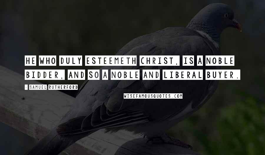 Samuel Rutherford Quotes: He who duly esteemeth Christ, is a noble bidder, and so a noble and liberal buyer.