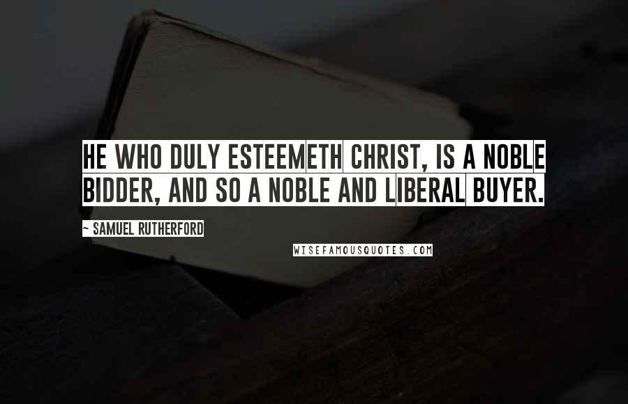 Samuel Rutherford Quotes: He who duly esteemeth Christ, is a noble bidder, and so a noble and liberal buyer.