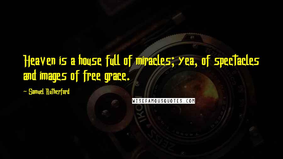 Samuel Rutherford Quotes: Heaven is a house full of miracles; yea, of spectacles and images of free grace.