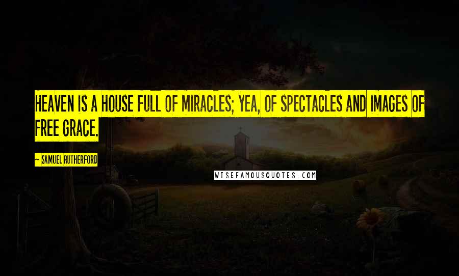 Samuel Rutherford Quotes: Heaven is a house full of miracles; yea, of spectacles and images of free grace.