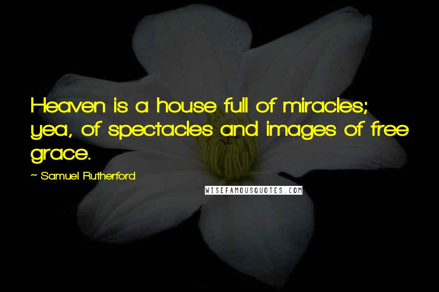 Samuel Rutherford Quotes: Heaven is a house full of miracles; yea, of spectacles and images of free grace.