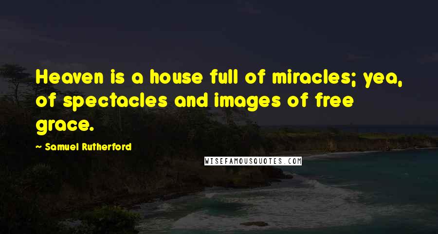 Samuel Rutherford Quotes: Heaven is a house full of miracles; yea, of spectacles and images of free grace.