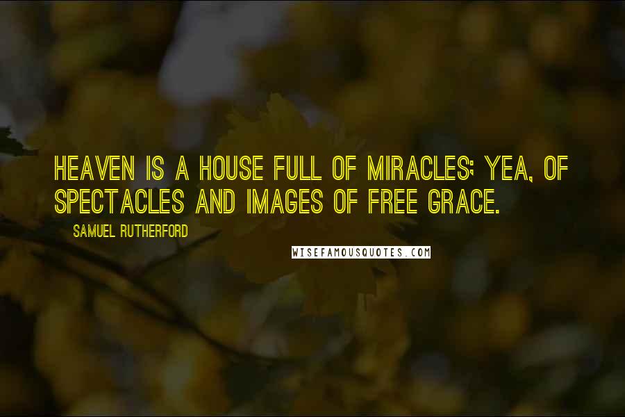 Samuel Rutherford Quotes: Heaven is a house full of miracles; yea, of spectacles and images of free grace.