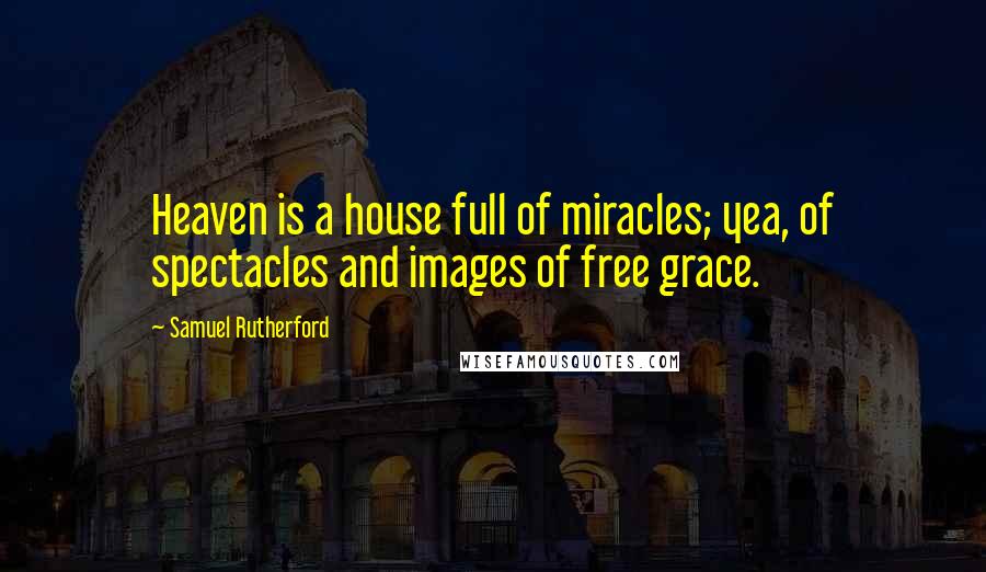 Samuel Rutherford Quotes: Heaven is a house full of miracles; yea, of spectacles and images of free grace.