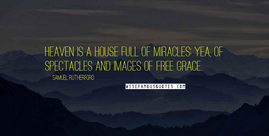 Samuel Rutherford Quotes: Heaven is a house full of miracles; yea, of spectacles and images of free grace.