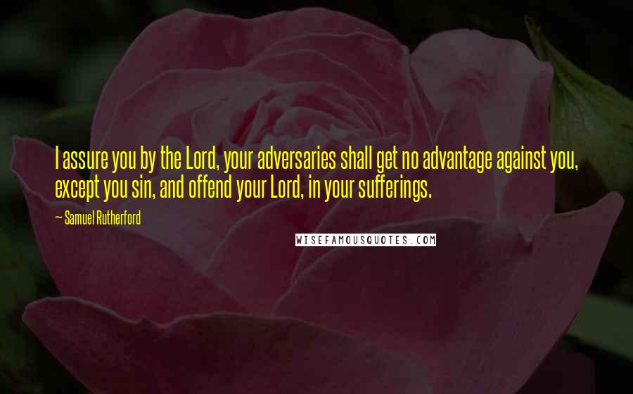 Samuel Rutherford Quotes: I assure you by the Lord, your adversaries shall get no advantage against you, except you sin, and offend your Lord, in your sufferings.