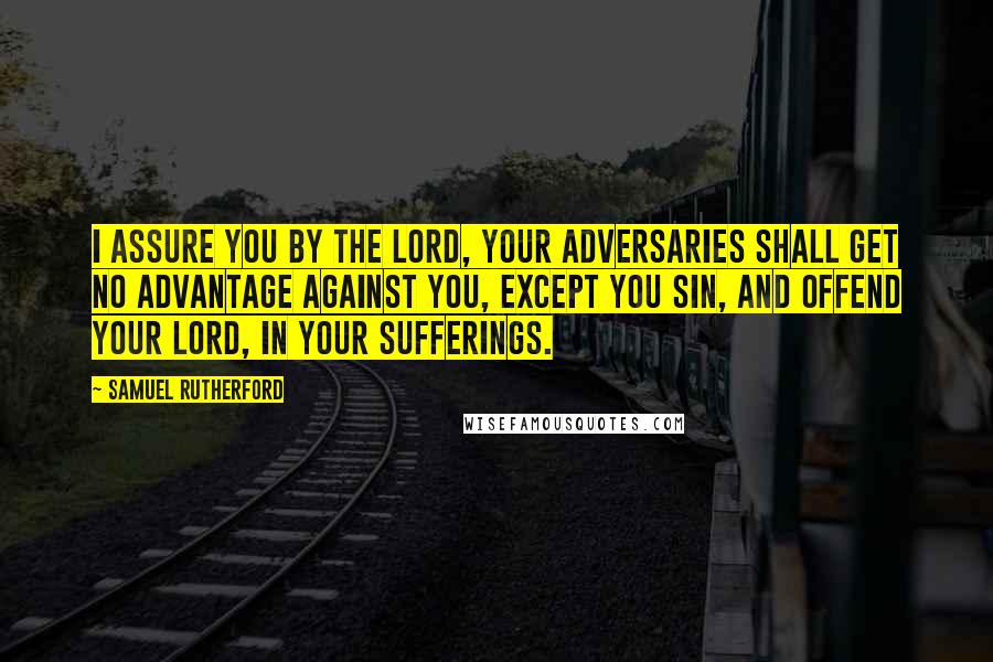 Samuel Rutherford Quotes: I assure you by the Lord, your adversaries shall get no advantage against you, except you sin, and offend your Lord, in your sufferings.