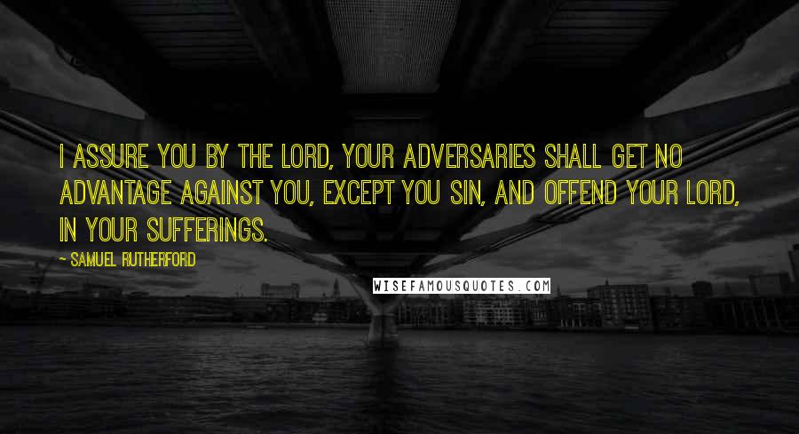 Samuel Rutherford Quotes: I assure you by the Lord, your adversaries shall get no advantage against you, except you sin, and offend your Lord, in your sufferings.