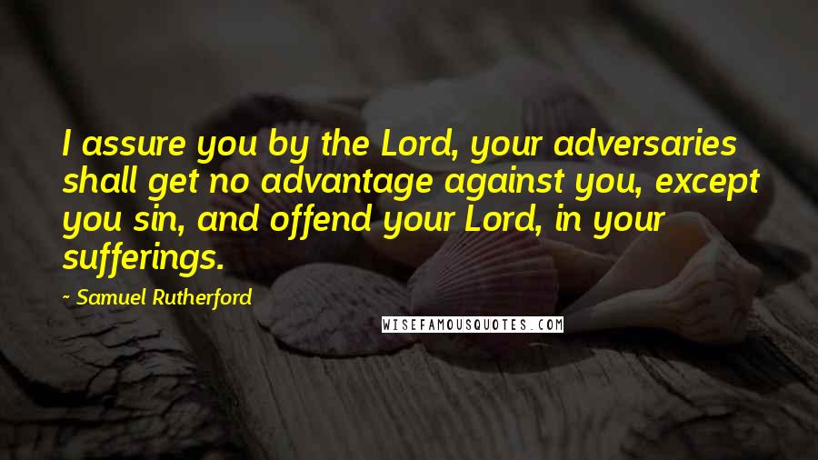 Samuel Rutherford Quotes: I assure you by the Lord, your adversaries shall get no advantage against you, except you sin, and offend your Lord, in your sufferings.