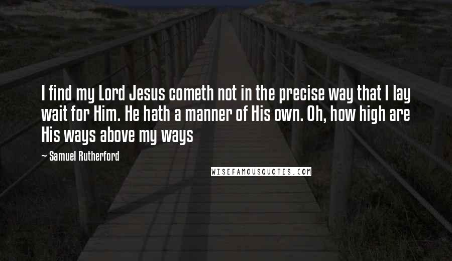 Samuel Rutherford Quotes: I find my Lord Jesus cometh not in the precise way that I lay wait for Him. He hath a manner of His own. Oh, how high are His ways above my ways