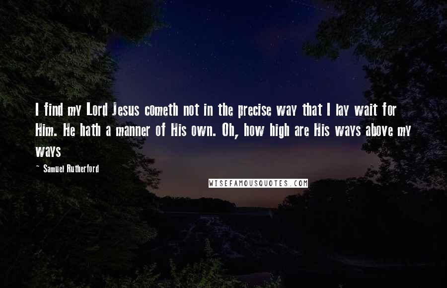 Samuel Rutherford Quotes: I find my Lord Jesus cometh not in the precise way that I lay wait for Him. He hath a manner of His own. Oh, how high are His ways above my ways