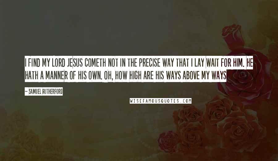 Samuel Rutherford Quotes: I find my Lord Jesus cometh not in the precise way that I lay wait for Him. He hath a manner of His own. Oh, how high are His ways above my ways