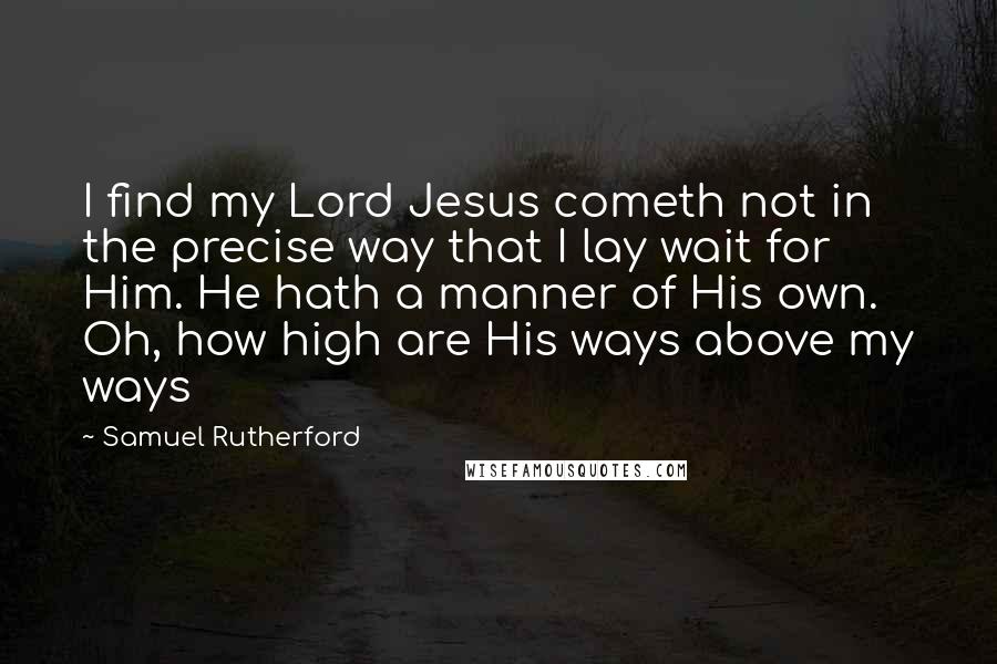 Samuel Rutherford Quotes: I find my Lord Jesus cometh not in the precise way that I lay wait for Him. He hath a manner of His own. Oh, how high are His ways above my ways